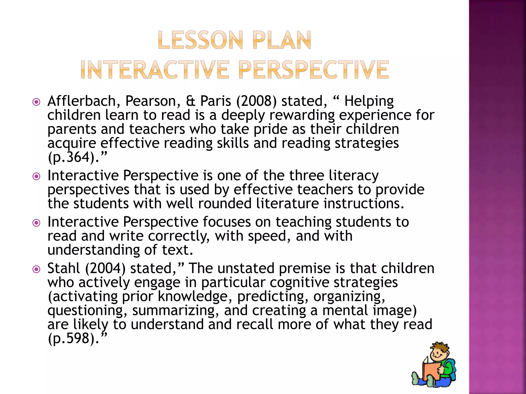  Afflerbach, Pearson, & Paris (2008) stated, “ Helping 
children learn to read is a deeply rewarding experience for 
parents and teachers who take pride as their children 
acquire effective reading skills and reading strategies 
(p.364).” 
 Interactive Perspective is one of the three literacy 
perspectives that is used by effective teachers to provide 
the students with well rounded literature instructions. 
 Interactive Perspective focuses on teaching students to 
read and write correctly, with speed, and with 
understanding of text. 
 Stahl (2004) stated,” The unstated premise is that children 
who actively engage in particular cognitive strategies 
(activating prior knowledge, predicting, organizing, 
questioning, summarizing, and creating a mental image) 
are likely to understand and recall more of what they read 
(p.598).” 
 