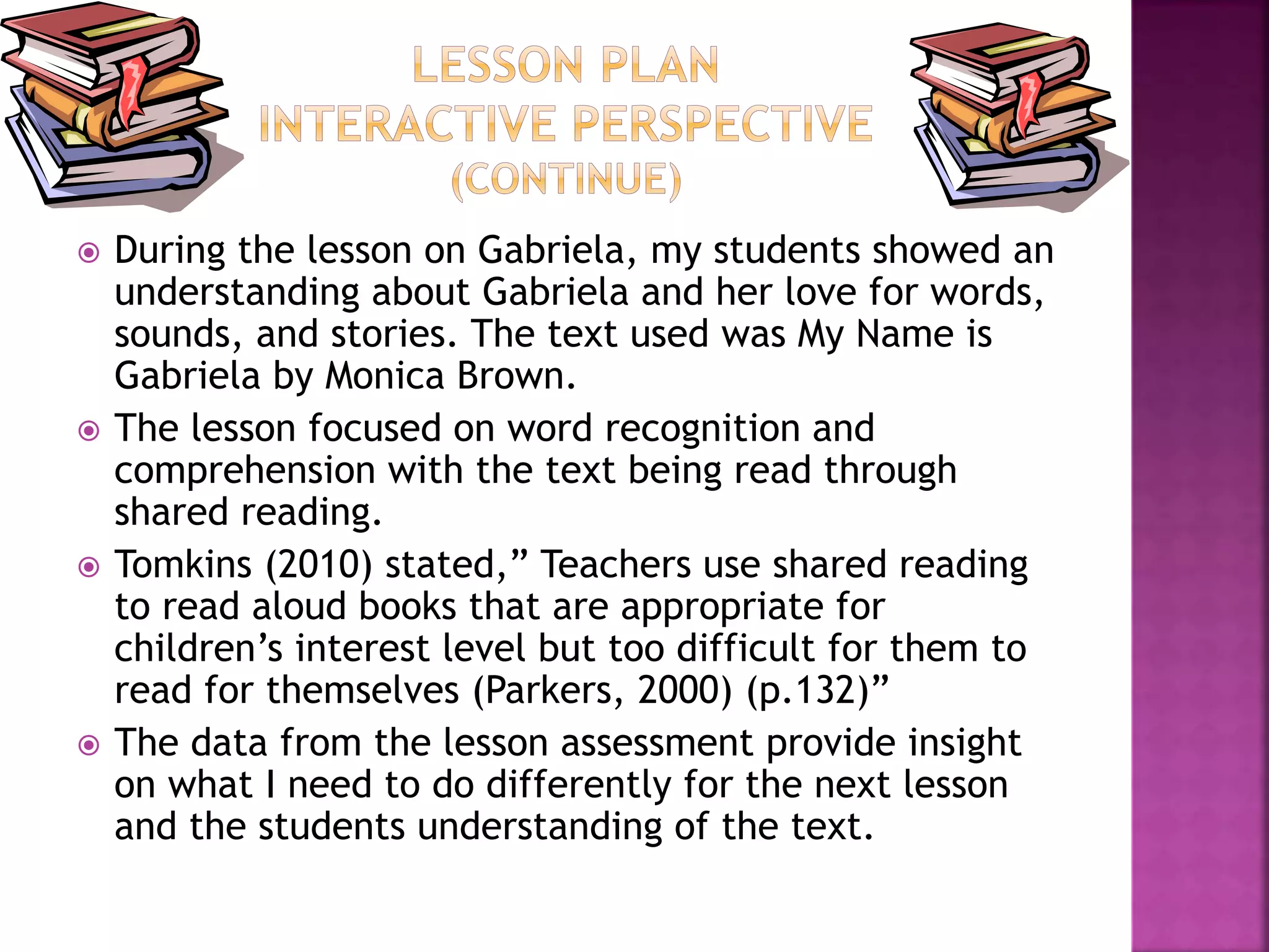  During the lesson on Gabriela, my students showed an 
understanding about Gabriela and her love for words, 
sounds, and stories. The text used was My Name is 
Gabriela by Monica Brown. 
 The lesson focused on word recognition and 
comprehension with the text being read through 
shared reading. 
 Tomkins (2010) stated,” Teachers use shared reading 
to read aloud books that are appropriate for 
children’s interest level but too difficult for them to 
read for themselves (Parkers, 2000) (p.132)” 
 The data from the lesson assessment provide insight 
on what I need to do differently for the next lesson 
and the students understanding of the text. 
 