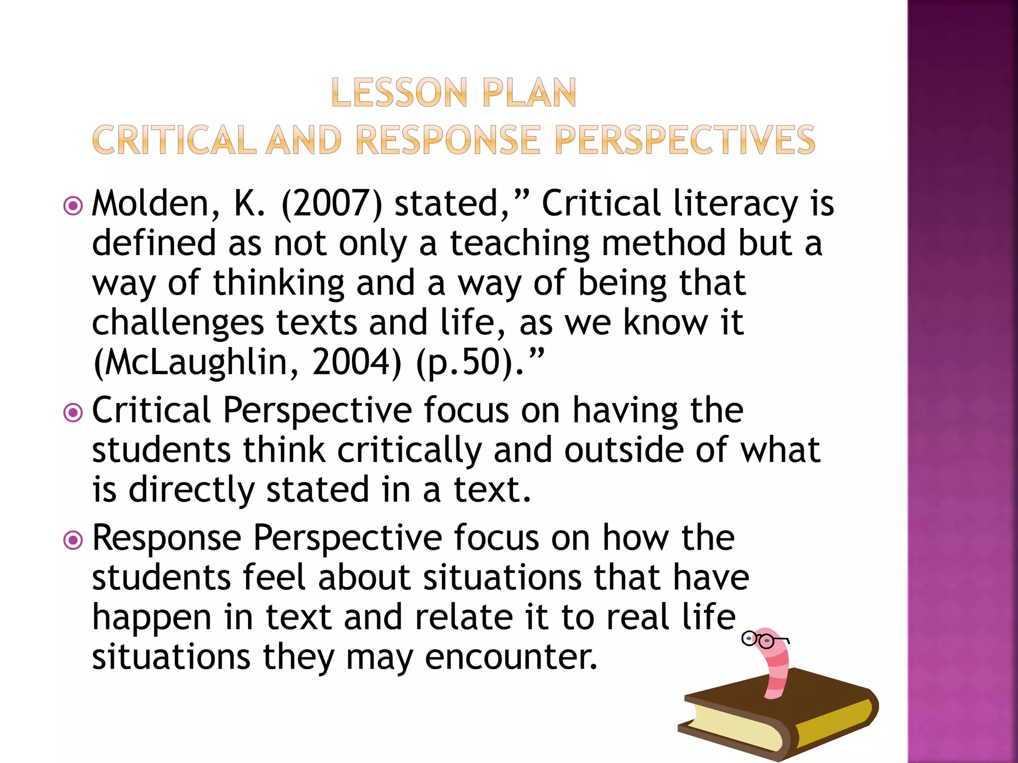  Molden, K. (2007) stated,” Critical literacy is 
defined as not only a teaching method but a 
way of thinking and a way of being that 
challenges texts and life, as we know it 
(McLaughlin, 2004) (p.50).” 
 Critical Perspective focus on having the 
students think critically and outside of what 
is directly stated in a text. 
 Response Perspective focus on how the 
students feel about situations that have 
happen in text and relate it to real life 
situations they may encounter. 
 