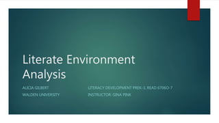 Literate Environment
Analysis
ALICIA GILBERT LITERACY DEVELOPMENT PREK-3, READ 6706O-7
WALDEN UNIVERSITY INSTRUCTOR: GINA PINK
 