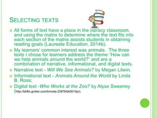 SELECTING TEXTS
 All forms of text have a place in the literacy classroom,
and using the matrix to determine where the text fits into
each section of the matrix assists students in obtaining
reading goals (Laureate Education, 2014b).
 My learners’ common interest was animals. The three
texts I chose for learners address the theme “How can
we help animals around the world?” and are a
combination of narrative, informational, and digital texts.
 Narrative text - Will We See Animals? by Megan Litwin.
 Informational text - Animals Around the World by Linda
B. Ross;
 Digital text -Who Works at the Zoo? by Alyse Sweeney
(http://bkflix.grolier.com/b/node-33978/bk0014pr).
 