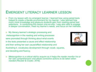 EMERGENT LITERACY LEARNER LESSON
 From my lesson with my emergent learner, I learned how using paired texts
helped to create a literate environment for my learner. I also learned how
much more knowledge and pleasure students gain from reading paired text
selections. In conducting this lesson one-on-one, I was also able to engage
in deeper conversation, meet my learner’s needs, and focus on her interests.
 My literacy learner’s strategic processing and
metacognition in the reading and writing processes
were promoted through thinking about what events
in the texts presented a cause and effect relationship
and then writing her own cause/effect relationship and
illustrating it, vocabulary development through vocab. squares,
and decoding and fluency.
 Metacognition is a critical skill to acquire as it helps the reader monitor his or
her own comprehension and allows corrective actions to be taken when
needed (Reutzel & Cooter, 2016).
 