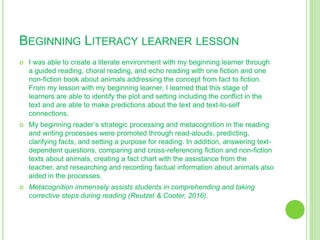 BEGINNING LITERACY LEARNER LESSON
 I was able to create a literate environment with my beginning learner through
a guided reading, choral reading, and echo reading with one fiction and one
non-fiction book about animals addressing the concept from fact to fiction.
From my lesson with my beginning learner, I learned that this stage of
learners are able to identify the plot and setting including the conflict in the
text and are able to make predictions about the text and text-to-self
connections.
 My beginning reader’s strategic processing and metacognition in the reading
and writing processes were promoted through read-alouds, predicting,
clarifying facts, and setting a purpose for reading. In addition, answering text-
dependent questions, comparing and cross-referencing fiction and non-fiction
texts about animals, creating a fact chart with the assistance from the
teacher, and researching and recording factual information about animals also
aided in the processes.
 Metacognition immensely assists students in comprehending and taking
corrective steps during reading (Reutzel & Cooter, 2016).
 