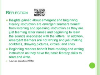 REFLECTION
 Insights gained about emergent and beginning
literacy instruction are emergent learners benefit
from listening and speaking instruction as they are
just learning letter names and beginning to learn
the sounds associated with the letters. In addition,
emergent learners are not writing and just making
scribbles, drawing pictures, circles, and lines.
 Beginning readers benefit from reading and writing
instruction as they have the basic literacy skills to
read and write.
 (Laureate Education, 2014e)
 