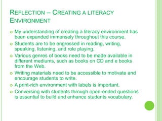 REFLECTION – CREATING A LITERACY
ENVIRONMENT
 My understanding of creating a literacy environment has
been expanded immensely throughout this course.
 Students are to be engrossed in reading, writing,
speaking, listening, and role playing.
 Various genres of books need to be made available in
different mediums, such as books on CD and e books
from the Web.
 Writing materials need to be accessible to motivate and
encourage students to write.
 A print-rich environment with labels is important.
 Conversing with students through open-ended questions
is essential to build and enhance students vocabulary.
 