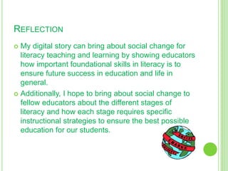REFLECTION
 My digital story can bring about social change for
literacy teaching and learning by showing educators
how important foundational skills in literacy is to
ensure future success in education and life in
general.
 Additionally, I hope to bring about social change to
fellow educators about the different stages of
literacy and how each stage requires specific
instructional strategies to ensure the best possible
education for our students.
 