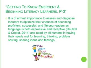 “GETTING TO KNOW EMERGENT &
BEGINNING LITERACY LEARNERS, P-3”
 It is of utmost importance to assess and diagnose
learners to optimize their chances of becoming
proficient, successful, and lifelong readers as
language is both expressive and receptive (Reutzel
& Cooter, 2014) and used by all humans in having
their needs met for learning, thinking, problem
solving, sharing ideas and feelings.
 