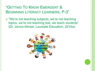 “GETTING TO KNOW EMERGENT &
BEGINNING LITERACY LEARNERS, P-3”
 “We’re not teaching subjects, we’re not teaching
topics, we’re not teaching text, we teach students”
(Dr. Janice Almasi, Laureate Education, 2014a).
 