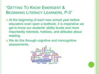 “GETTING TO KNOW EMERGENT &
BEGINNING LITERACY LEARNERS, P-3”
 At the beginning of each new school year before
educators even open a textbook, it is imperative we
get to know our students’ ability levels and more
importantly interests, hobbies, and attitudes about
reading.
 We do this through cognitive and noncognitive
assessments.
 