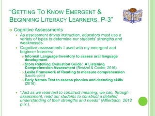 “GETTING TO KNOW EMERGENT &
BEGINNING LITERACY LEARNERS, P-3”
 Cognitive Assessments
 As assessment drives instruction, educators must use a
variety of types to determine our students’ strengths and
weaknesses.
 Cognitive assessments I used with my emergent and
beginner learners:
 Informal Language Inventory to assess oral language
development
 Story Retelling Evaluation Guide: A Listening
Comprehension Assessment (Reutzel & Cooter, 2016).
 Lexile Framework of Reading to measure comprehension
(Lexile.com)
 Early Names Test to assess phonics and decoding skills
(2016).
 “Just as we read text to construct meaning, we can, through
assessment, read our students to construct a detailed
understanding of their strengths and needs” (Afflerbach, 2012
p.ix ).
 