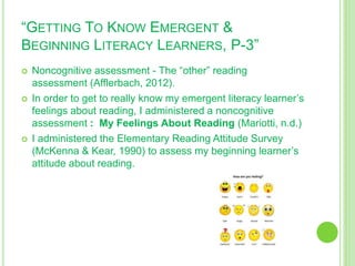 “GETTING TO KNOW EMERGENT &
BEGINNING LITERACY LEARNERS, P-3”
 Noncognitive assessment - The “other” reading
assessment (Afflerbach, 2012).
 In order to get to really know my emergent literacy learner’s
feelings about reading, I administered a noncognitive
assessment : My Feelings About Reading (Mariotti, n.d.)
 I administered the Elementary Reading Attitude Survey
(McKenna & Kear, 1990) to assess my beginning learner’s
attitude about reading.
 