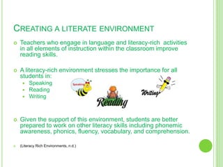 CREATING A LITERATE ENVIRONMENT
 Teachers who engage in language and literacy-rich activities
in all elements of instruction within the classroom improve
reading skills.
 A literacy-rich environment stresses the importance for all
students in:
 Speaking
 Reading
 Writing
 Given the support of this environment, students are better
prepared to work on other literacy skills including phonemic
awareness, phonics, fluency, vocabulary, and comprehension.
 (Literacy Rich Environments, n.d.)
 