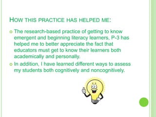 HOW THIS PRACTICE HAS HELPED ME:
 The research-based practice of getting to know
emergent and beginning literacy learners, P-3 has
helped me to better appreciate the fact that
educators must get to know their learners both
academically and personally.
 In addition, I have learned different ways to assess
my students both cognitively and noncognitively.
 