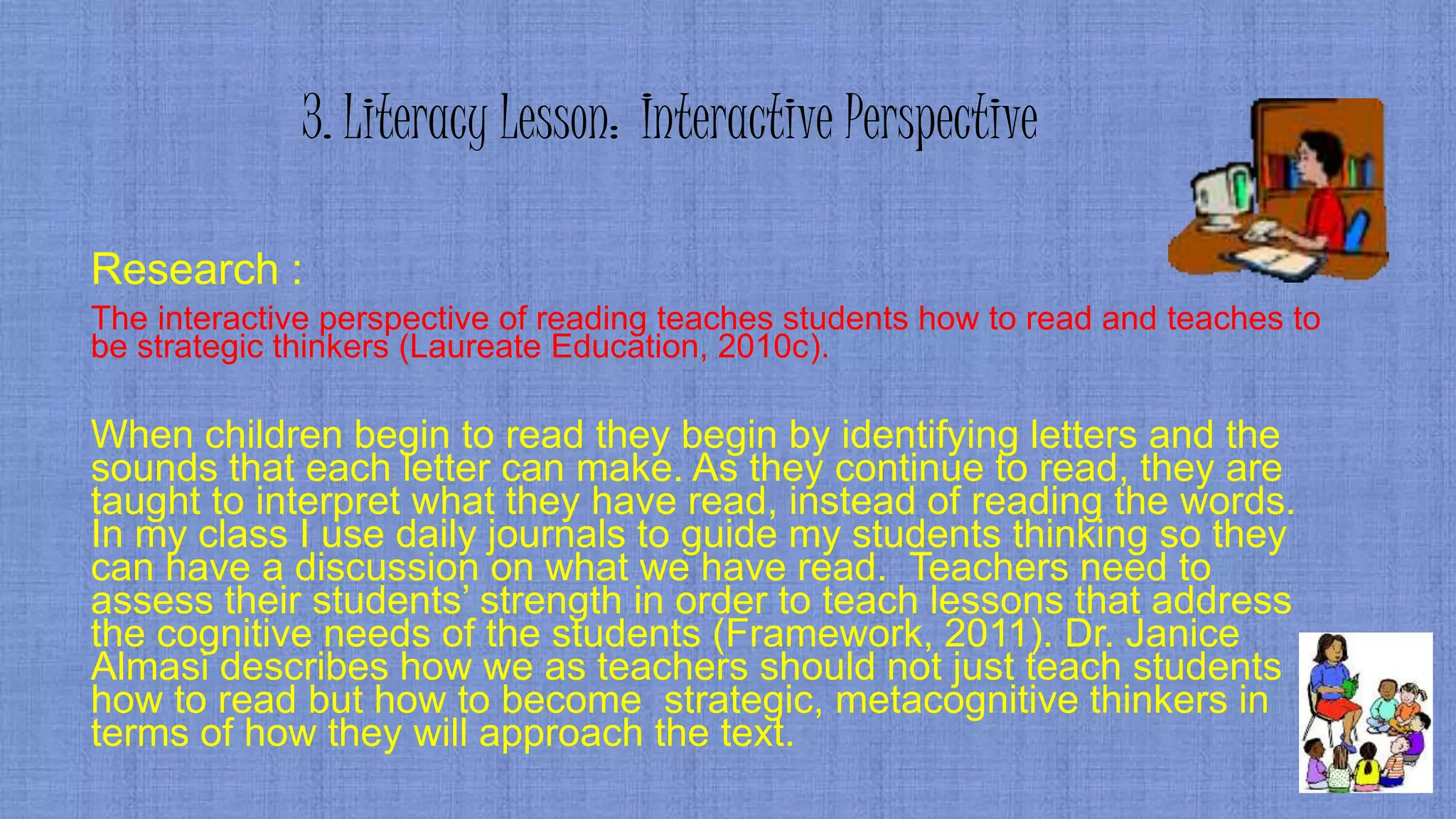 3. Literacy Lesson: Interactive Perspective
Research :
The interactive perspective of reading teaches students how to read and teaches to
be strategic thinkers (Laureate Education, 2010c).
When children begin to read they begin by identifying letters and the
sounds that each letter can make. As they continue to read, they are
taught to interpret what they have read, instead of reading the words.
In my class I use daily journals to guide my students thinking so they
can have a discussion on what we have read. Teachers need to
assess their students’ strength in order to teach lessons that address
the cognitive needs of the students (Framework, 2011). Dr. Janice
Almasi describes how we as teachers should not just teach students
how to read but how to become strategic, metacognitive thinkers in
terms of how they will approach the text.
 