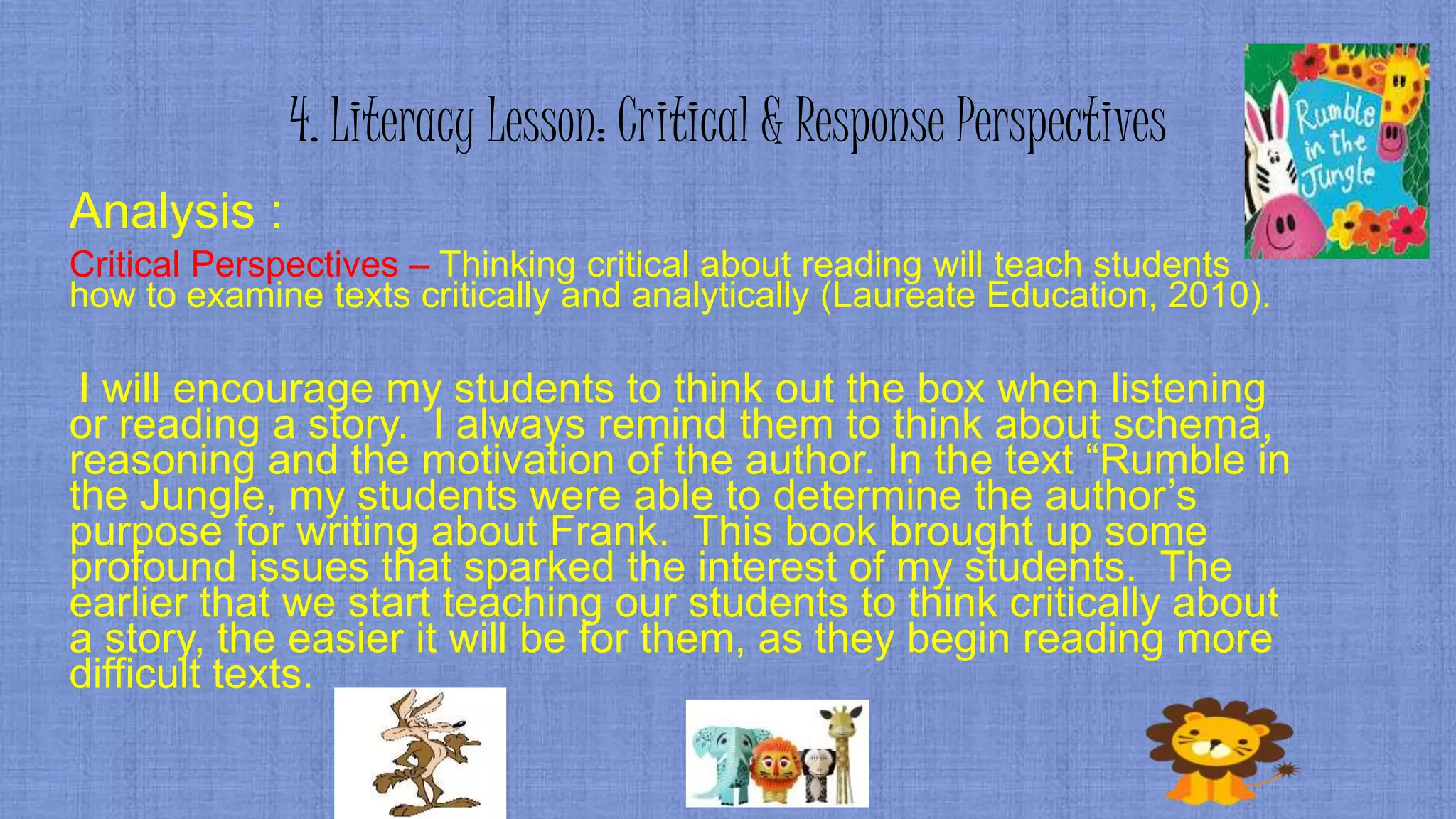 4. Literacy Lesson: Critical & Response Perspectives
Analysis :
Critical Perspectives – Thinking critical about reading will teach students
how to examine texts critically and analytically (Laureate Education, 2010).
I will encourage my students to think out the box when listening
or reading a story. I always remind them to think about schema,
reasoning and the motivation of the author. In the text “Rumble in
the Jungle, my students were able to determine the author’s
purpose for writing about Frank. This book brought up some
profound issues that sparked the interest of my students. The
earlier that we start teaching our students to think critically about
a story, the easier it will be for them, as they begin reading more
difficult texts.
 