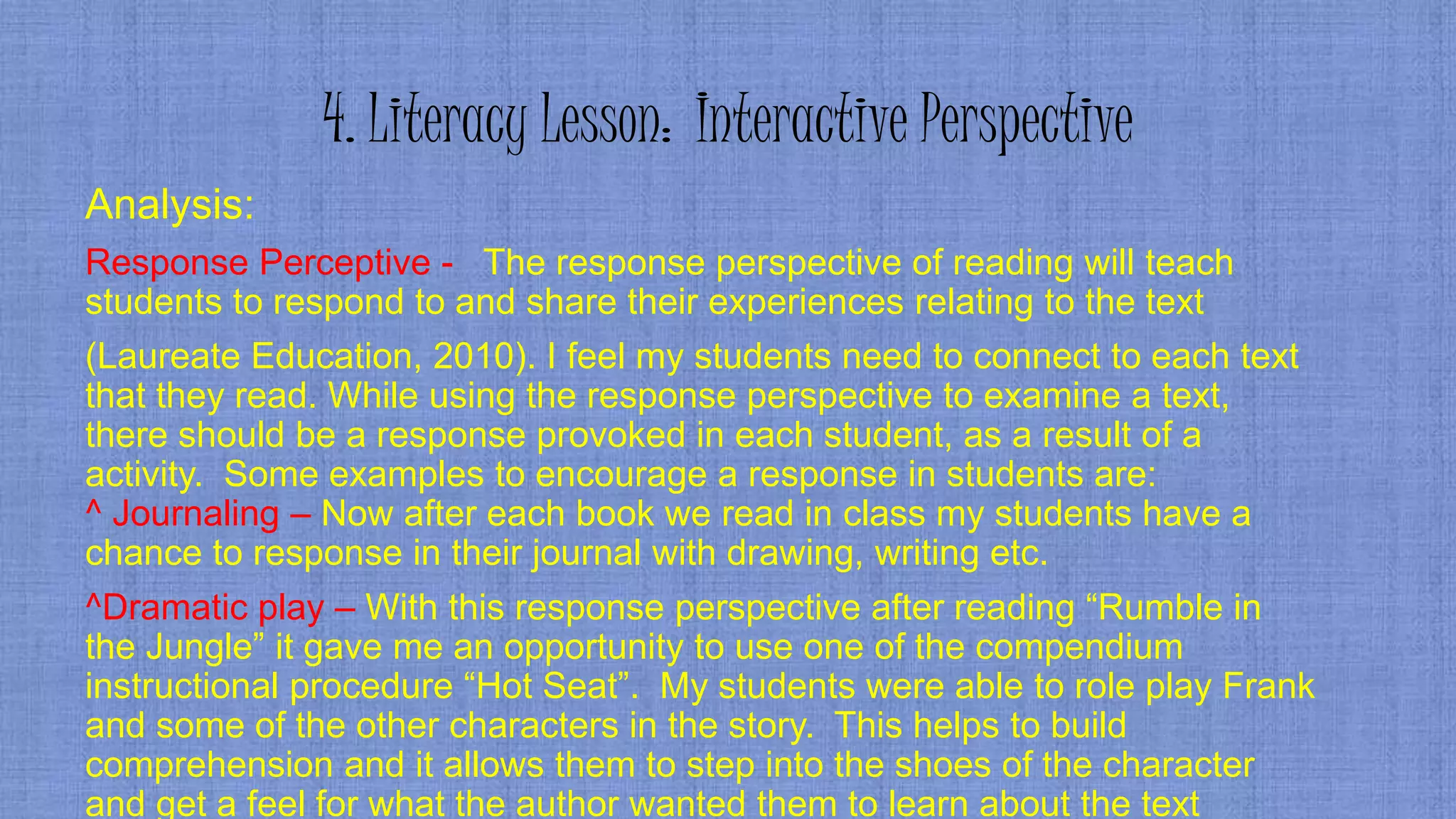 4. Literacy Lesson: Interactive Perspective
Analysis:
Response Perceptive - The response perspective of reading will teach
students to respond to and share their experiences relating to the text
(Laureate Education, 2010). I feel my students need to connect to each text
that they read. While using the response perspective to examine a text,
there should be a response provoked in each student, as a result of a
activity. Some examples to encourage a response in students are:
^ Journaling – Now after each book we read in class my students have a
chance to response in their journal with drawing, writing etc.
^Dramatic play – With this response perspective after reading “Rumble in
the Jungle” it gave me an opportunity to use one of the compendium
instructional procedure “Hot Seat”. My students were able to role play Frank
and some of the other characters in the story. This helps to build
comprehension and it allows them to step into the shoes of the character
and get a feel for what the author wanted them to learn about the text
 