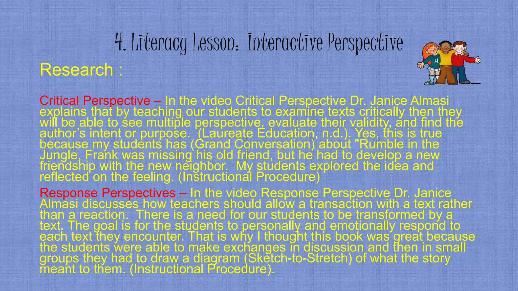4. Literacy Lesson: Interactive Perspective
Research :
Critical Perspective – In the video Critical Perspective Dr. Janice Almasi
explains that by teaching our students to examine texts critically then they
will be able to see multiple perspective, evaluate their validity, and find the
author’s intent or purpose. (Laureate Education, n.d.). Yes, this is true
because my students has (Grand Conversation) about "Rumble in the
Jungle, Frank was missing his old friend, but he had to develop a new
friendship with the new neighbor. My students explored the idea and
reflected on the feeling. (Instructional Procedure)
Response Perspectives – In the video Response Perspective Dr. Janice
Almasi discusses how teachers should allow a transaction with a text rather
than a reaction. There is a need for our students to be transformed by a
text. The goal is for the students to personally and emotionally respond to
each text they encounter. That is why I thought this book was great because
the students were able to make exchanges in discussion and then in small
groups they had to draw a diagram (Sketch-to-Stretch) of what the story
meant to them. (Instructional Procedure).
 