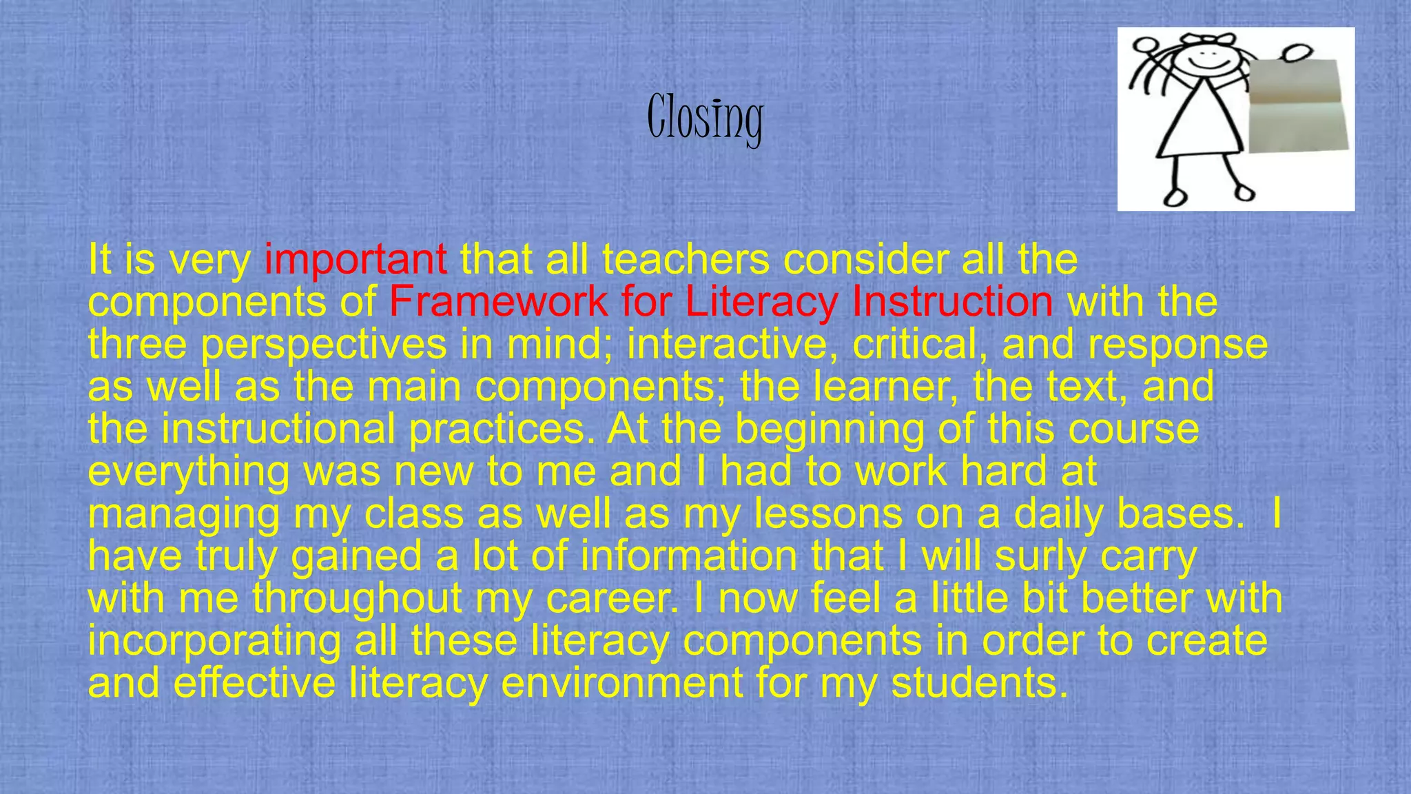 Closing
It is very important that all teachers consider all the
components of Framework for Literacy Instruction with the
three perspectives in mind; interactive, critical, and response
as well as the main components; the learner, the text, and
the instructional practices. At the beginning of this course
everything was new to me and I had to work hard at
managing my class as well as my lessons on a daily bases. I
have truly gained a lot of information that I will surly carry
with me throughout my career. I now feel a little bit better with
incorporating all these literacy components in order to create
and effective literacy environment for my students.
 