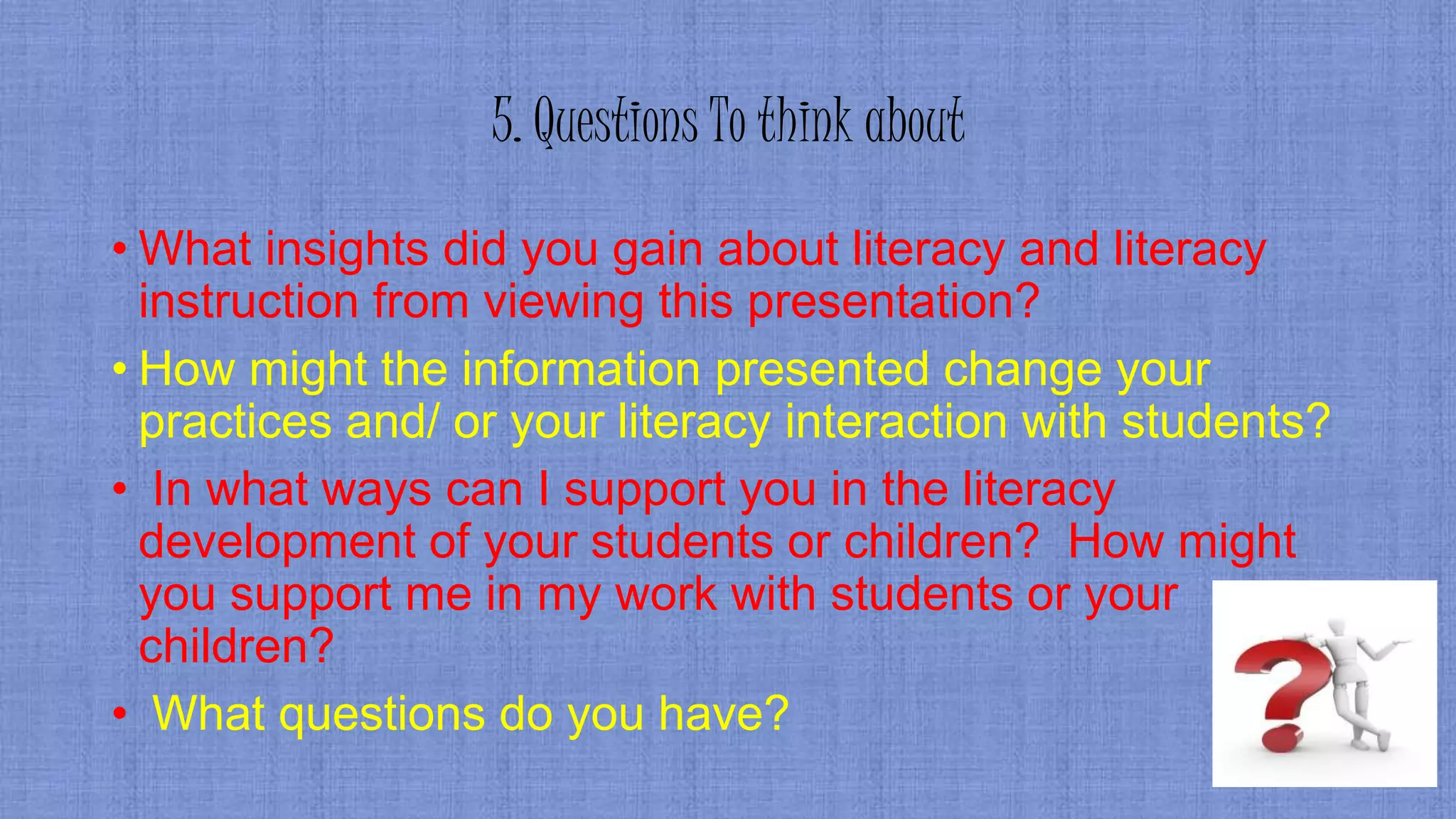5. Questions To think about
• What insights did you gain about literacy and literacy
instruction from viewing this presentation?
• How might the information presented change your
practices and/ or your literacy interaction with students?
• In what ways can I support you in the literacy
development of your students or children? How might
you support me in my work with students or your
children?
• What questions do you have?
 