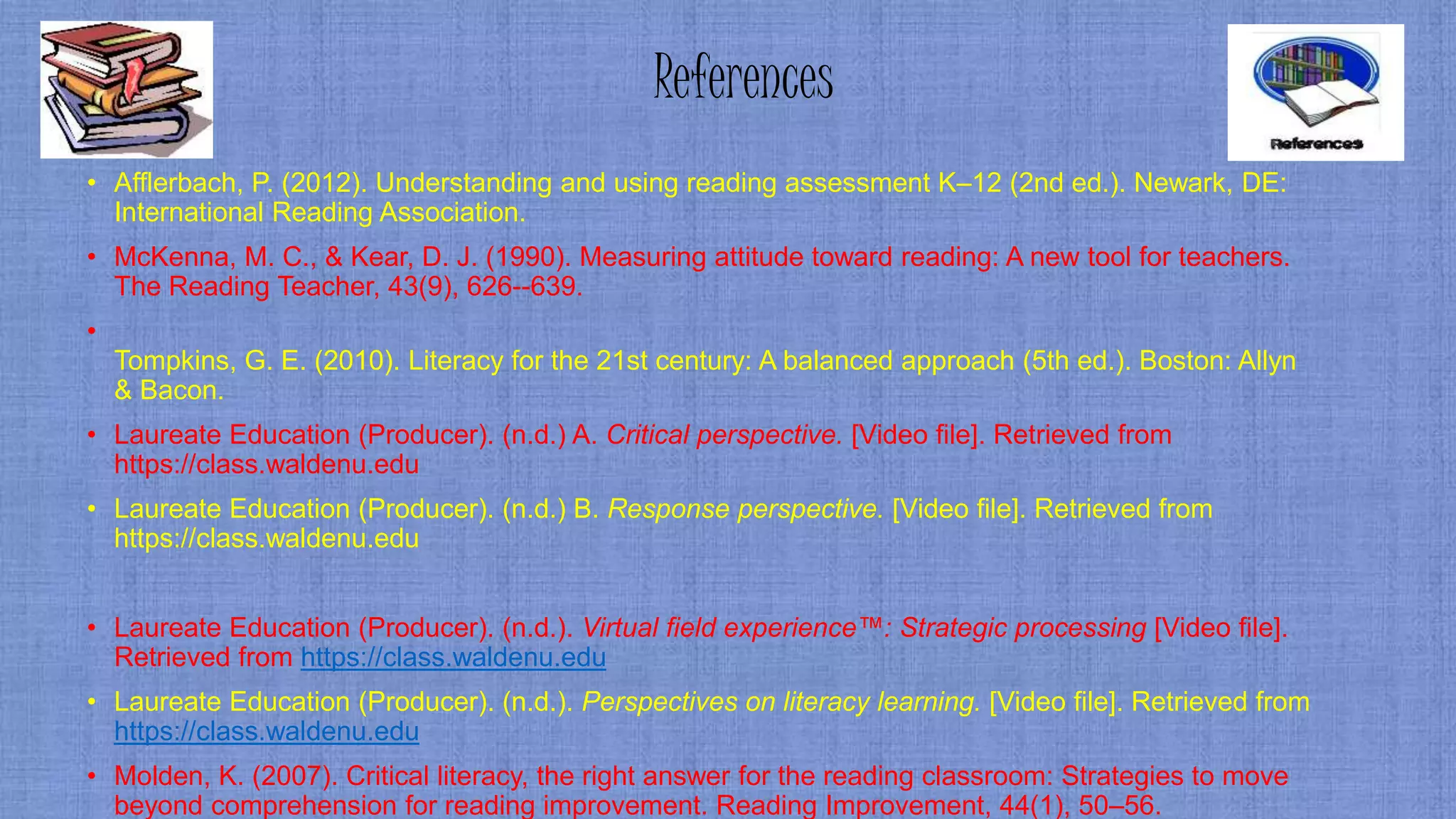 References
• Afflerbach, P. (2012). Understanding and using reading assessment K–12 (2nd ed.). Newark, DE:
International Reading Association.
• McKenna, M. C., & Kear, D. J. (1990). Measuring attitude toward reading: A new tool for teachers.
The Reading Teacher, 43(9), 626--639.
•
Tompkins, G. E. (2010). Literacy for the 21st century: A balanced approach (5th ed.). Boston: Allyn
& Bacon.
• Laureate Education (Producer). (n.d.) A. Critical perspective. [Video file]. Retrieved from
https://class.waldenu.edu
• Laureate Education (Producer). (n.d.) B. Response perspective. [Video file]. Retrieved from
https://class.waldenu.edu
• Laureate Education (Producer). (n.d.). Virtual field experience™: Strategic processing [Video file].
Retrieved from https://class.waldenu.edu
• Laureate Education (Producer). (n.d.). Perspectives on literacy learning. [Video file]. Retrieved from
https://class.waldenu.edu
• Molden, K. (2007). Critical literacy, the right answer for the reading classroom: Strategies to move
beyond comprehension for reading improvement. Reading Improvement, 44(1), 50–56.
 