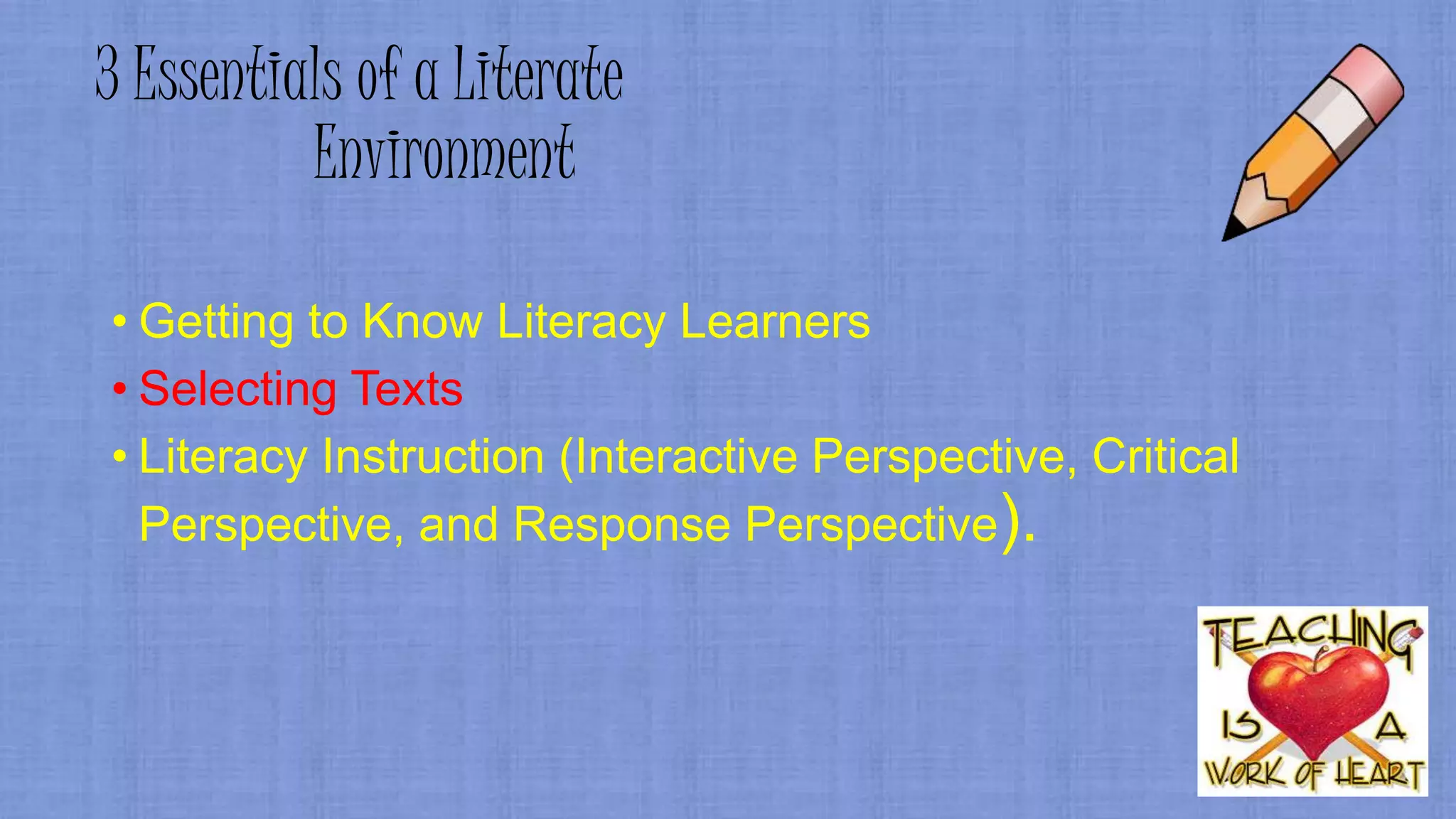 3 Essentials of a Literate
Environment
• Getting to Know Literacy Learners
• Selecting Texts
• Literacy Instruction (Interactive Perspective, Critical
Perspective, and Response Perspective).
 