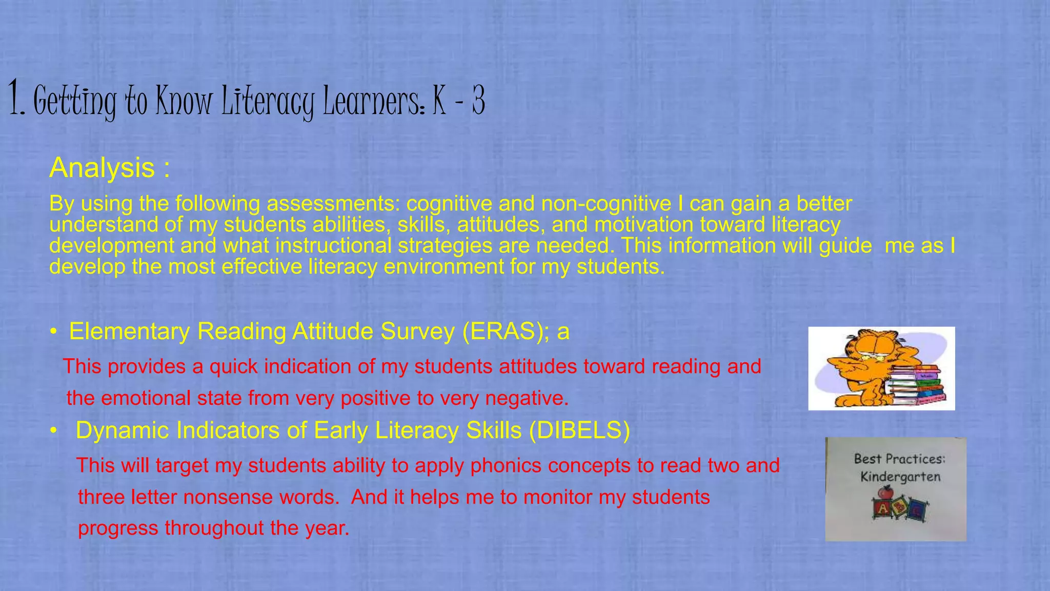 1. Getting to Know Literacy Learners: K - 3
Analysis :
By using the following assessments: cognitive and non-cognitive I can gain a better
understand of my students abilities, skills, attitudes, and motivation toward literacy
development and what instructional strategies are needed. This information will guide me as I
develop the most effective literacy environment for my students.
• Elementary Reading Attitude Survey (ERAS); a
This provides a quick indication of my students attitudes toward reading and
the emotional state from very positive to very negative.
• Dynamic Indicators of Early Literacy Skills (DIBELS)
This will target my students ability to apply phonics concepts to read two and
three letter nonsense words. And it helps me to monitor my students
progress throughout the year.
 