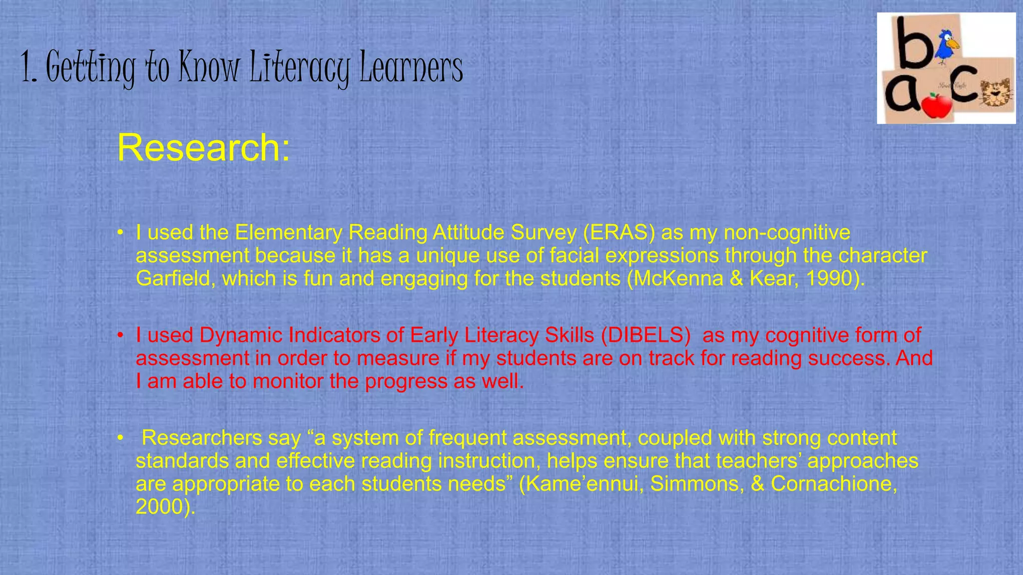 1. Getting to Know Literacy Learners
Research:
• I used the Elementary Reading Attitude Survey (ERAS) as my non-cognitive
assessment because it has a unique use of facial expressions through the character
Garfield, which is fun and engaging for the students (McKenna & Kear, 1990).
• I used Dynamic Indicators of Early Literacy Skills (DIBELS) as my cognitive form of
assessment in order to measure if my students are on track for reading success. And
I am able to monitor the progress as well.
• Researchers say “a system of frequent assessment, coupled with strong content
standards and effective reading instruction, helps ensure that teachers’ approaches
are appropriate to each students needs” (Kame’ennui, Simmons, & Cornachione,
2000).
 