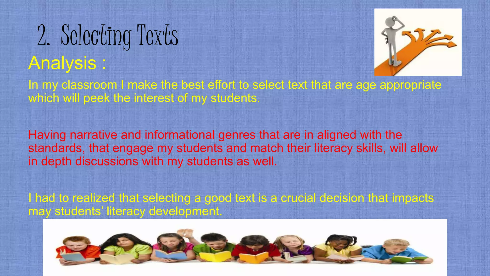 2. Selecting Texts
Analysis :
In my classroom I make the best effort to select text that are age appropriate
which will peek the interest of my students.
Having narrative and informational genres that are in aligned with the
standards, that engage my students and match their literacy skills, will allow
in depth discussions with my students as well.
I had to realized that selecting a good text is a crucial decision that impacts
may students’ literacy development.
 
