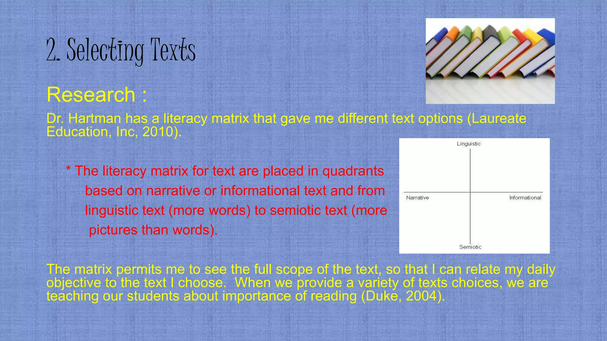 2. Selecting Texts
Research :
Dr. Hartman has a literacy matrix that gave me different text options (Laureate
Education, Inc, 2010).
* The literacy matrix for text are placed in quadrants
based on narrative or informational text and from
linguistic text (more words) to semiotic text (more
pictures than words).
The matrix permits me to see the full scope of the text, so that I can relate my daily
objective to the text I choose. When we provide a variety of texts choices, we are
teaching our students about importance of reading (Duke, 2004).
 