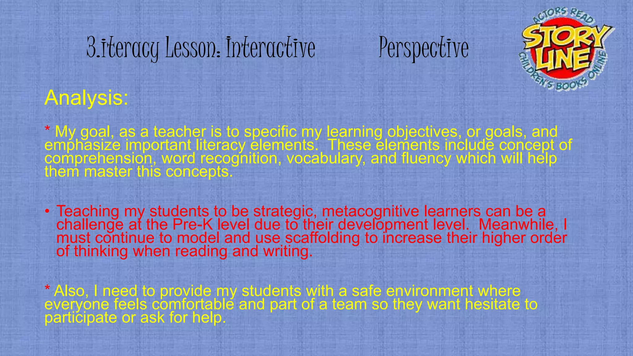 3.iteracy Lesson: Interactive Perspective
Analysis:
* My goal, as a teacher is to specific my learning objectives, or goals, and
emphasize important literacy elements. These elements include concept of
comprehension, word recognition, vocabulary, and fluency which will help
them master this concepts.
• Teaching my students to be strategic, metacognitive learners can be a
challenge at the Pre-K level due to their development level. Meanwhile, I
must continue to model and use scaffolding to increase their higher order
of thinking when reading and writing.
* Also, I need to provide my students with a safe environment where
everyone feels comfortable and part of a team so they want hesitate to
participate or ask for help.
 