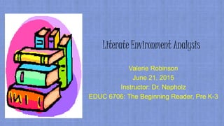 Literate Environment Analysis
Valerie Robinson
June 21, 2015
Instructor: Dr. Napholz
EDUC 6706: The Beginning Reader, Pre K-3
 