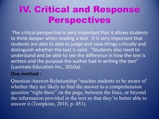 IV. Critical and Response
Perspectives
The critical perspective is very important that it allows students
to think deeper when reading a text. It is very important that
students are able to able to judge and view things critically and
distinguish whether the text is valid. “Students also need to
understand and be able to see the difference in how the text is
written and the purpose the author had in writing the text”
(Laureate Education Inc., 2010a).
One method :
Question-Answer-Relationship “teaches students to be aware of
whether they are likely to find the answer to a comprehension
question “right there” on the page, between the lines, or beyond
the information provided in the text so that they’re better able to
answer it (Tompkins, 2010, p. 451).

 