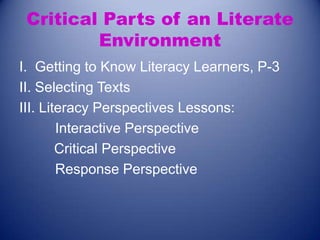 Critical Parts of an Literate
Environment
I. Getting to Know Literacy Learners, P-3
II. Selecting Texts
III. Literacy Perspectives Lessons:
Interactive Perspective
Critical Perspective
Response Perspective

 