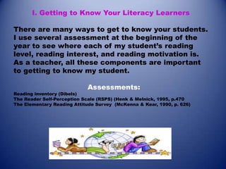 I. Getting to Know Your Literacy Learners
There are many ways to get to know your students.
I use several assessment at the beginning of the
year to see where each of my student’s reading
level, reading interest, and reading motivation is.
As a teacher, all these components are important
to getting to know my student.
Assessments:

Reading inventory (Dibels)
The Reader Self-Perception Scale (RSPS) (Henk & Melnick, 1995, p.470
The Elementary Reading Attitude Survey (McKenna & Kear, 1990, p. 626)

 