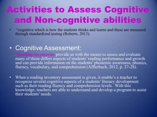 Activities to Assess Cognitive
and Non-cognitive abilities
•

“cognitive which is how the students thinks and learns and these are measured
through standardized testing (Roberts, 2013).

• Cognitive Assessment:
• “Reading inventories provide us with the means to assess and evaluate
many of these differs aspects of students’ reading performance and growth
and can provide information on the students’ phonemic awareness, phonics,
fluency, vocabulary, and comprehension (Afflerbach, 2012, p. 27-28).
• When a reading inventory assessment is given, it enable’s a teacher to
recognize several cognitive aspects of a students’ literacy development
such as their reading fluency and comprehension levels. With this
knowledge, teachers are able to understand and develop a program to assist
their students’ needs.

 