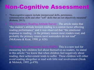 Non-Cognitive Assessment
•

“Non-cognitive aspects include interpersonal skills, persistence,
communication skills and other "soft" skills that are not objectively measured”
(Roberts, 2013).

• The Elementary Reading Attitude Survey. The article states that
“the student’s attitude toward reading is a central-factor affecting
reading performance” and it was observed that “the emotional
response to reading…is the primary reason most readers read, and
probably the primary reason most nonreaders do not read”
(McKenna & Kear, 1990, p. 626).
• The Reader Self-Perception Scale (RSPS): This is a new tool for
measuring how children feel about themselves as readers. As stated
in this article: “we know that when children feel negatively about
reading, their achievement tends to suffer. These children will either
avoid reading altogether or read with little real involvement (Henk
& Melnick, 1995, p.470).

 