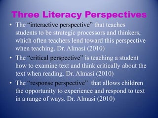 Three Literacy Perspectives
• The “interactive perspective” that teaches
students to be strategic processors and thinkers,
which often teachers lend toward this perspective
when teaching. Dr. Almasi (2010)
• The “critical perspective” is teaching a student
how to examine text and think critically about the
text when reading. Dr. Almasi (2010)
• The “response perspective” that allows children
the opportunity to experience and respond to text
in a range of ways. Dr. Almasi (2010)

 