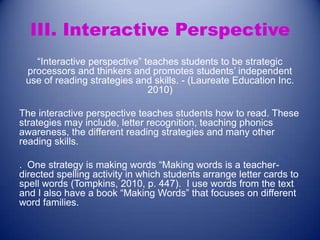 III. Interactive Perspective
“Interactive perspective” teaches students to be strategic
processors and thinkers and promotes students’ independent
use of reading strategies and skills. - (Laureate Education Inc.
2010)
The interactive perspective teaches students how to read. These
strategies may include, letter recognition, teaching phonics
awareness, the different reading strategies and many other
reading skills.
. One strategy is making words “Making words is a teacherdirected spelling activity in which students arrange letter cards to
spell words (Tompkins, 2010, p. 447). I use words from the text
and I also have a book “Making Words” that focuses on different
word families.

 