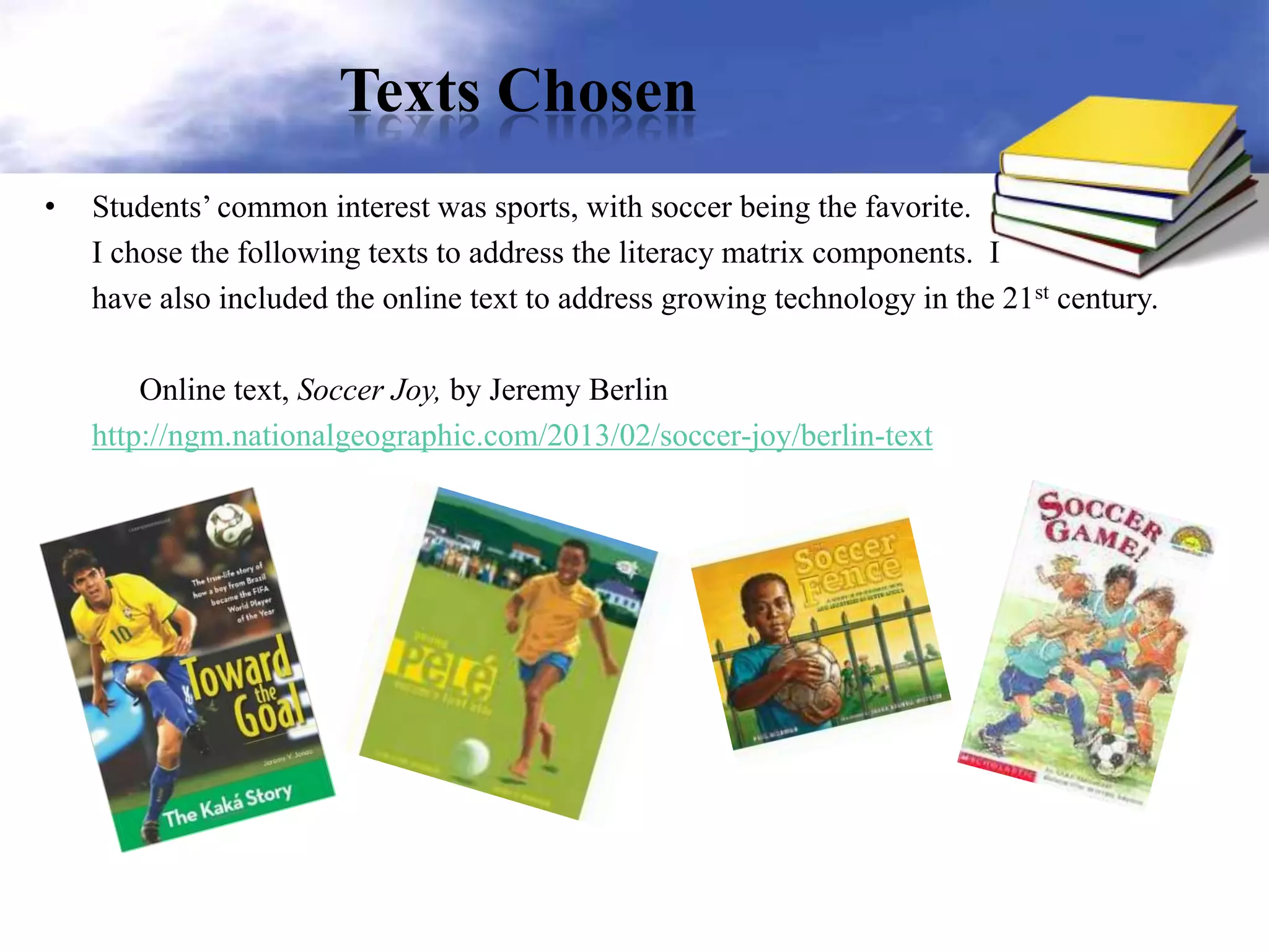 Texts Chosen
• Students’ common interest was sports, with soccer being the favorite.
I chose the following texts to address the literacy matrix components. I
have also included the online text to address growing technology in the 21st century.
Online text, Soccer Joy, by Jeremy Berlin
http://ngm.nationalgeographic.com/2013/02/soccer-joy/berlin-text
 