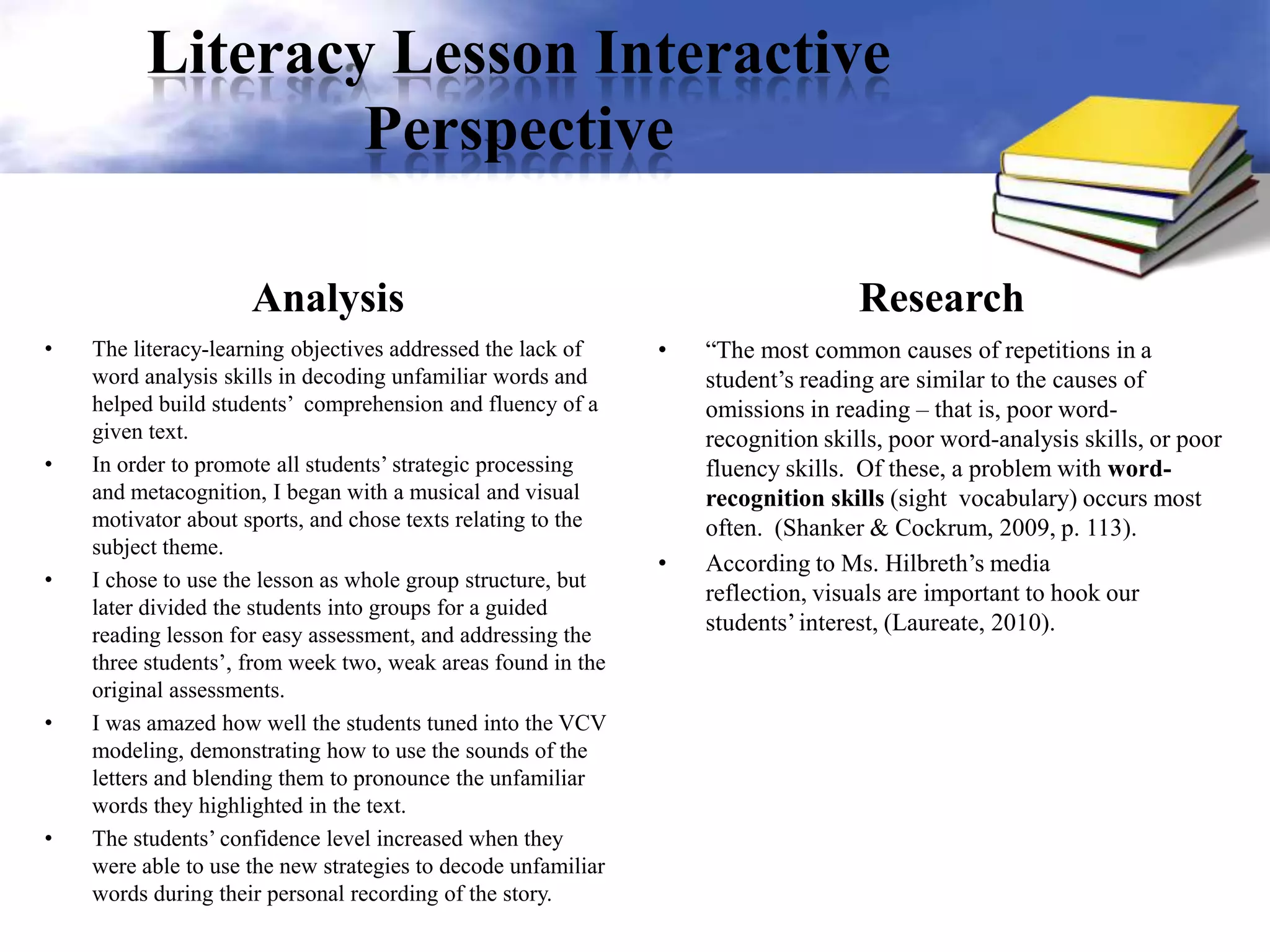 Literacy Lesson Interactive
Perspective
Analysis
• The literacy-learning objectives addressed the lack of
word analysis skills in decoding unfamiliar words and
helped build students’ comprehension and fluency of a
given text.
• In order to promote all students’ strategic processing
and metacognition, I began with a musical and visual
motivator about sports, and chose texts relating to the
subject theme.
• I chose to use the lesson as whole group structure, but
later divided the students into groups for a guided
reading lesson for easy assessment, and addressing the
three students’, from week two, weak areas found in the
original assessments.
• I was amazed how well the students tuned into the VCV
modeling, demonstrating how to use the sounds of the
letters and blending them to pronounce the unfamiliar
words they highlighted in the text.
• The students’ confidence level increased when they
were able to use the new strategies to decode unfamiliar
words during their personal recording of the story.
Research
• “The most common causes of repetitions in a
student’s reading are similar to the causes of
omissions in reading – that is, poor word-
recognition skills, poor word-analysis skills, or poor
fluency skills. Of these, a problem with word-
recognition skills (sight vocabulary) occurs most
often. (Shanker & Cockrum, 2009, p. 113).
• According to Ms. Hilbreth’s media
reflection, visuals are important to hook our
students’interest, (Laureate, 2010).
 