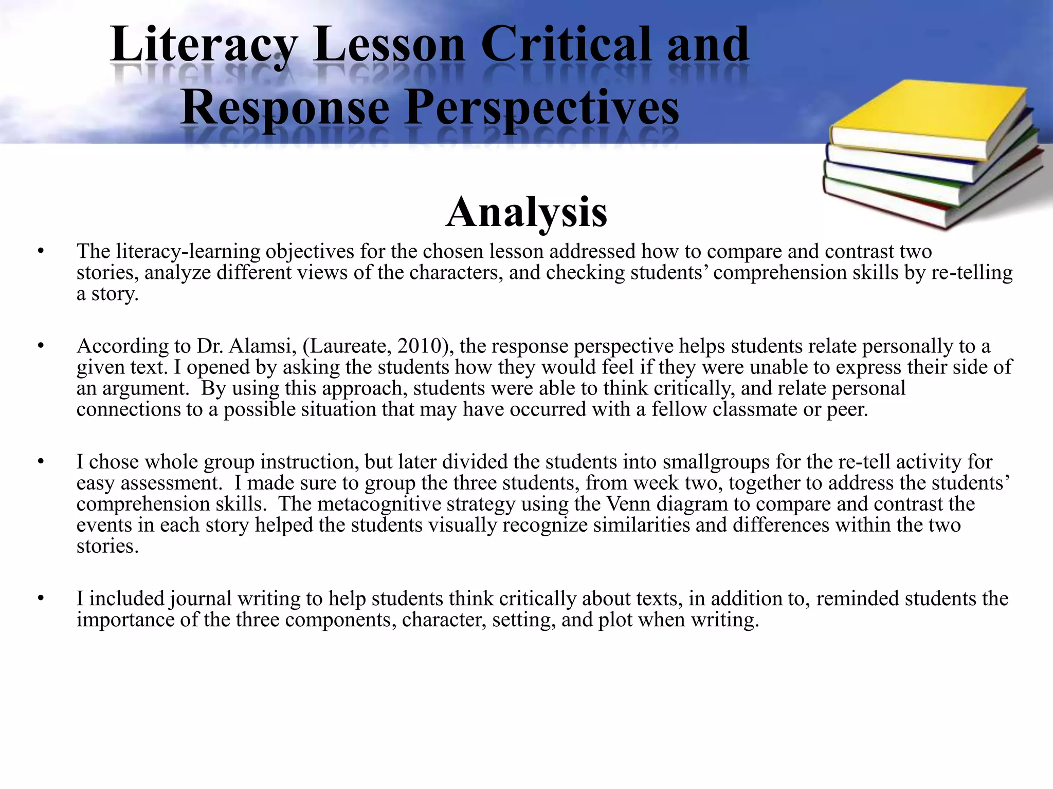 Literacy Lesson Critical and
Response Perspectives
Analysis
• The literacy-learning objectives for the chosen lesson addressed how to compare and contrast two
stories, analyze different views of the characters, and checking students’ comprehension skills by re-telling
a story.
• According to Dr. Alamsi, (Laureate, 2010), the response perspective helps students relate personally to a
given text. I opened by asking the students how they would feel if they were unable to express their side of
an argument. By using this approach, students were able to think critically, and relate personal
connections to a possible situation that may have occurred with a fellow classmate or peer.
• I chose whole group instruction, but later divided the students into smallgroups for the re-tell activity for
easy assessment. I made sure to group the three students, from week two, together to address the students’
comprehension skills. The metacognitive strategy using the Venn diagram to compare and contrast the
events in each story helped the students visually recognize similarities and differences within the two
stories.
• I included journal writing to help students think critically about texts, in addition to, reminded students the
importance of the three components, character, setting, and plot when writing.
 