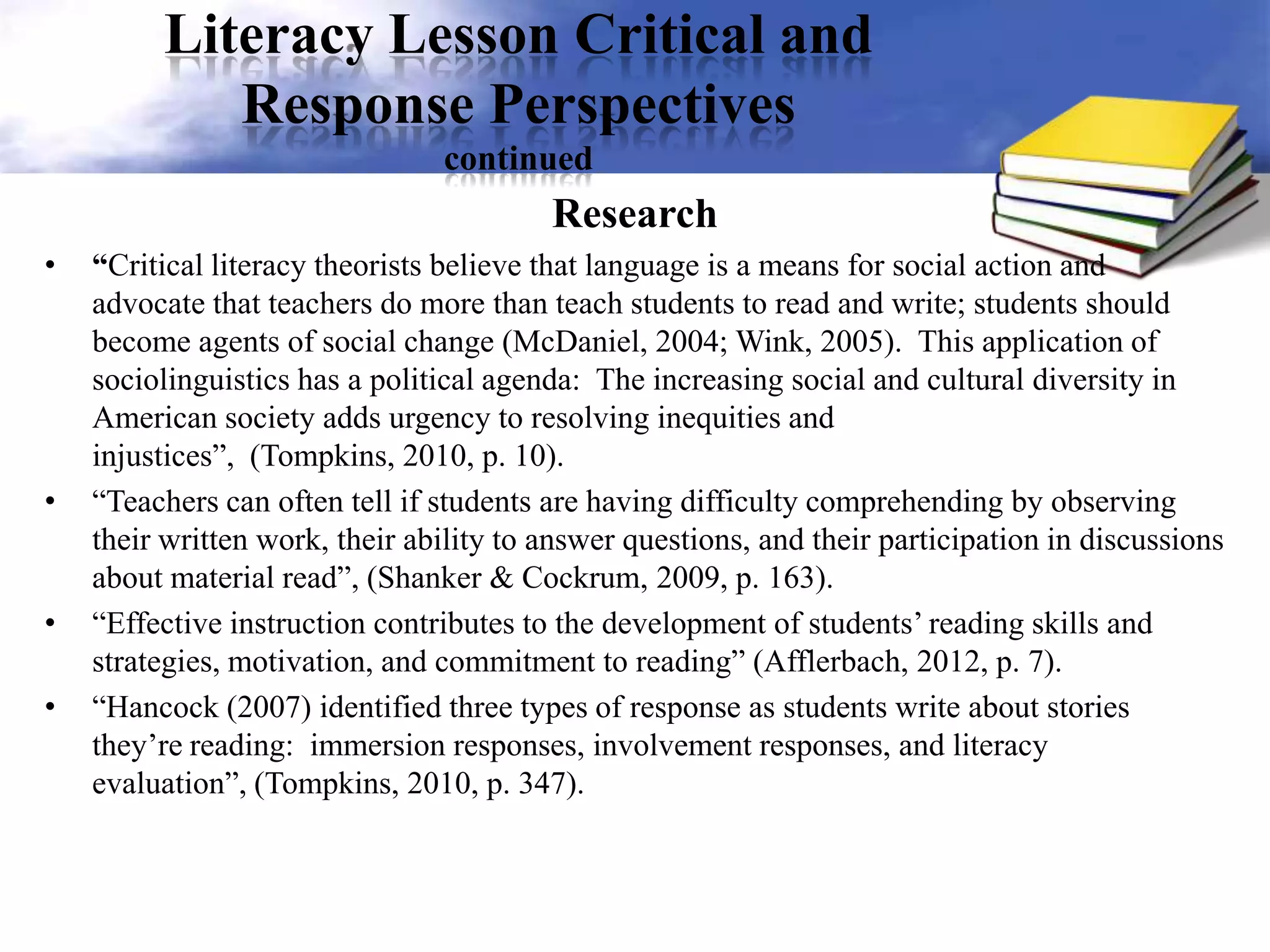 Literacy Lesson Critical and
Response Perspectives
continued
Research
• “Critical literacy theorists believe that language is a means for social action and
advocate that teachers do more than teach students to read and write; students should
become agents of social change (McDaniel, 2004; Wink, 2005). This application of
sociolinguistics has a political agenda: The increasing social and cultural diversity in
American society adds urgency to resolving inequities and
injustices”, (Tompkins, 2010, p. 10).
• “Teachers can often tell if students are having difficulty comprehending by observing
their written work, their ability to answer questions, and their participation in discussions
about material read”, (Shanker & Cockrum, 2009, p. 163).
• “Effective instruction contributes to the development of students’ reading skills and
strategies, motivation, and commitment to reading” (Afflerbach, 2012, p. 7).
• “Hancock (2007) identified three types of response as students write about stories
they’re reading: immersion responses, involvement responses, and literacy
evaluation”, (Tompkins, 2010, p. 347).
 