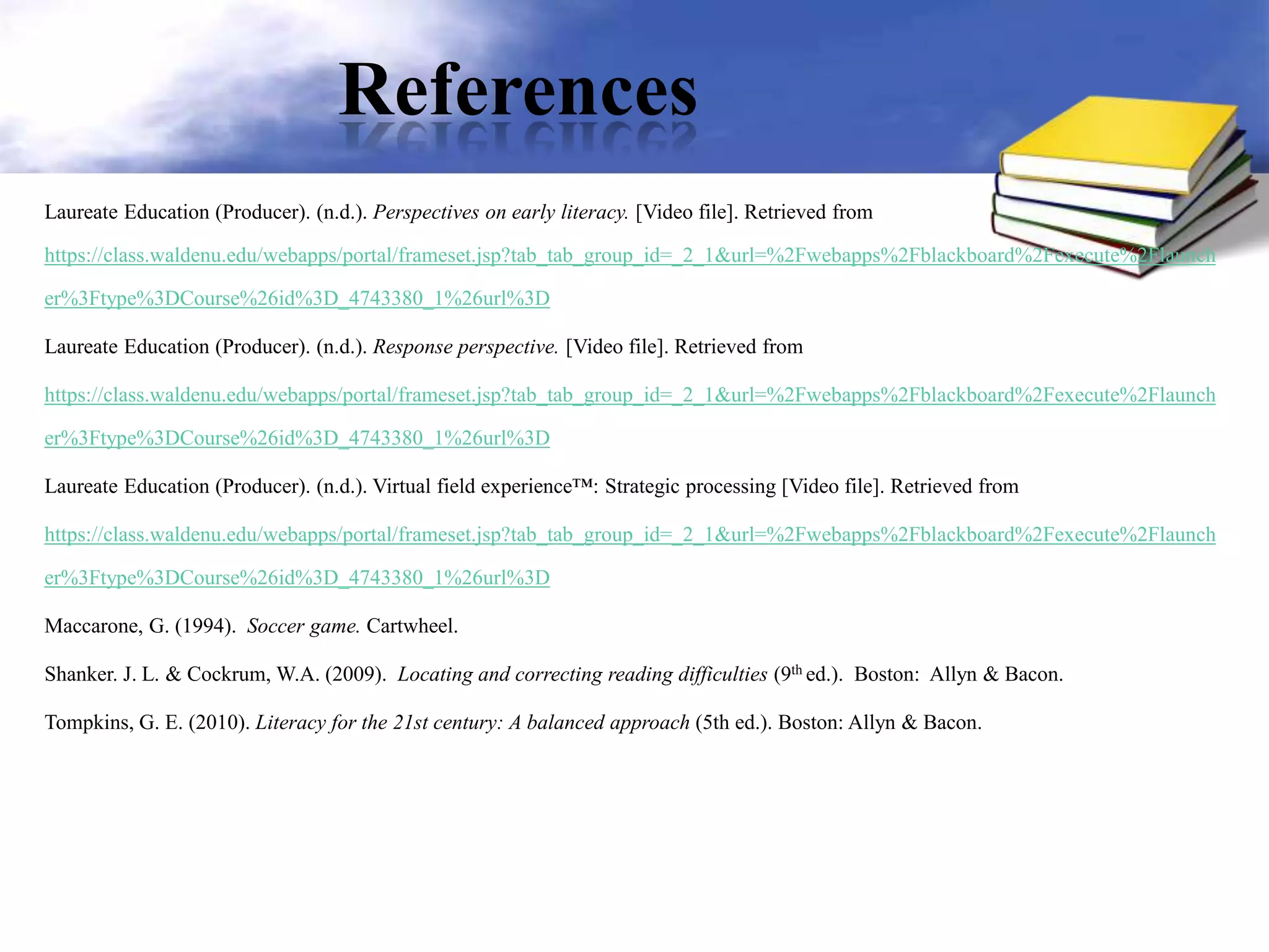 References
Laureate Education (Producer). (n.d.). Perspectives on early literacy. [Video file]. Retrieved from
https://class.waldenu.edu/webapps/portal/frameset.jsp?tab_tab_group_id=_2_1&url=%2Fwebapps%2Fblackboard%2Fexecute%2Flaunch
er%3Ftype%3DCourse%26id%3D_4743380_1%26url%3D
Laureate Education (Producer). (n.d.). Response perspective. [Video file]. Retrieved from
https://class.waldenu.edu/webapps/portal/frameset.jsp?tab_tab_group_id=_2_1&url=%2Fwebapps%2Fblackboard%2Fexecute%2Flaunch
er%3Ftype%3DCourse%26id%3D_4743380_1%26url%3D
Laureate Education (Producer). (n.d.). Virtual field experience™: Strategic processing [Video file]. Retrieved from
https://class.waldenu.edu/webapps/portal/frameset.jsp?tab_tab_group_id=_2_1&url=%2Fwebapps%2Fblackboard%2Fexecute%2Flaunch
er%3Ftype%3DCourse%26id%3D_4743380_1%26url%3D
Maccarone, G. (1994). Soccer game. Cartwheel.
Shanker. J. L. & Cockrum, W.A. (2009). Locating and correcting reading difficulties (9th ed.). Boston: Allyn & Bacon.
Tompkins, G. E. (2010). Literacy for the 21st century: A balanced approach (5th ed.). Boston: Allyn & Bacon.
 