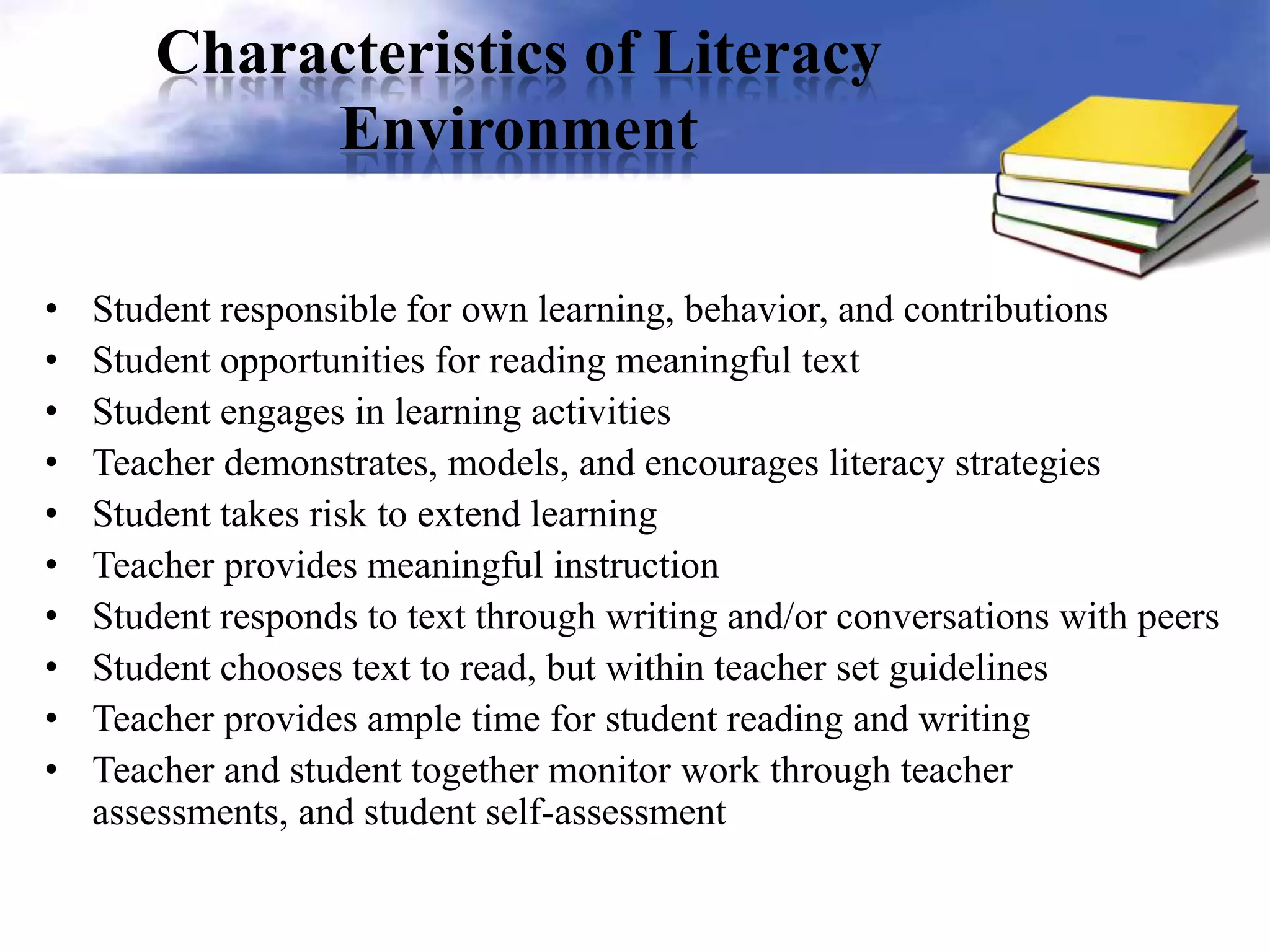 Characteristics of Literacy
Environment
• Student responsible for own learning, behavior, and contributions
• Student opportunities for reading meaningful text
• Student engages in learning activities
• Teacher demonstrates, models, and encourages literacy strategies
• Student takes risk to extend learning
• Teacher provides meaningful instruction
• Student responds to text through writing and/or conversations with peers
• Student chooses text to read, but within teacher set guidelines
• Teacher provides ample time for student reading and writing
• Teacher and student together monitor work through teacher
assessments, and student self-assessment
 