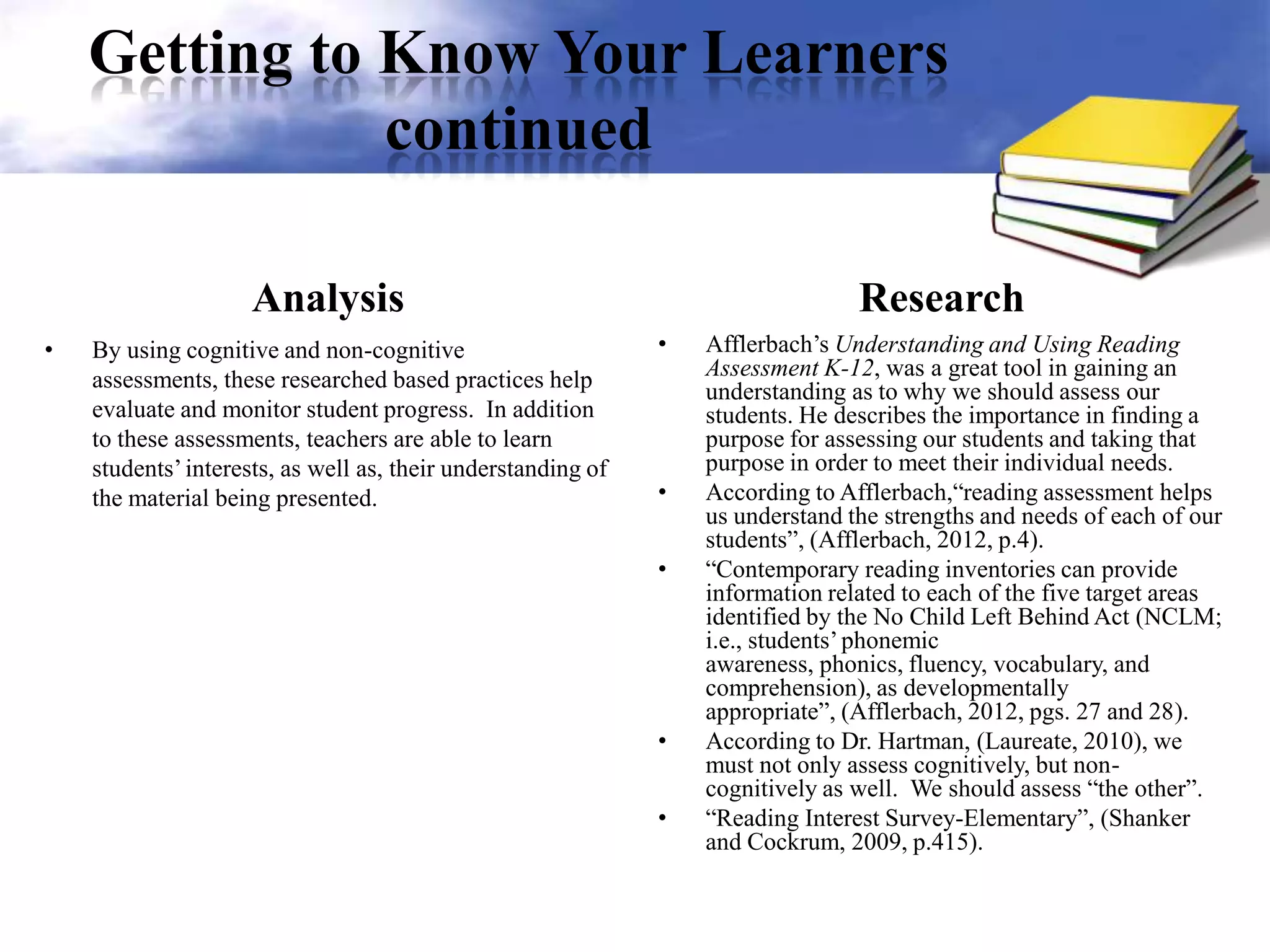 Getting to Know Your Learners
continued
Analysis
• By using cognitive and non-cognitive
assessments, these researched based practices help
evaluate and monitor student progress. In addition
to these assessments, teachers are able to learn
students’interests, as well as, their understanding of
the material being presented.
Research
• Afflerbach’s Understanding and Using Reading
Assessment K-12, was a great tool in gaining an
understanding as to why we should assess our
students. He describes the importance in finding a
purpose for assessing our students and taking that
purpose in order to meet their individual needs.
• According to Afflerbach,“reading assessment helps
us understand the strengths and needs of each of our
students”, (Afflerbach, 2012, p.4).
• “Contemporary reading inventories can provide
information related to each of the five target areas
identified by the No Child Left Behind Act (NCLM;
i.e., students’phonemic
awareness, phonics, fluency, vocabulary, and
comprehension), as developmentally
appropriate”, (Afflerbach, 2012, pgs. 27 and 28).
• According to Dr. Hartman, (Laureate, 2010), we
must not only assess cognitively, but non-
cognitively as well. We should assess “the other”.
• “Reading Interest Survey-Elementary”, (Shanker
and Cockrum, 2009, p.415).
 