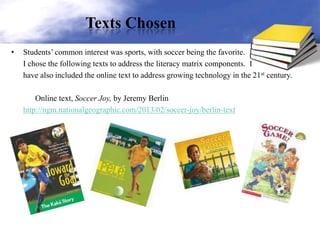 Texts Chosen
• Students’ common interest was sports, with soccer being the favorite.
I chose the following texts to address the literacy matrix components. I
have also included the online text to address growing technology in the 21st century.
Online text, Soccer Joy, by Jeremy Berlin
http://ngm.nationalgeographic.com/2013/02/soccer-joy/berlin-text
 