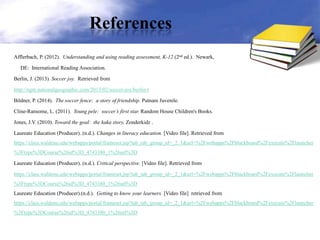 References
Afflerbach, P. (2012). Understanding and using reading assessment, K-12 (2nd ed.). Newark,
DE: International Reading Association.
Berlin, J. (2013). Soccer joy. Retrieved from
http://ngm.nationalgeographic.com/2013/02/soccer-joy/berlin-t
Bildner, P. (2014). The soccer fence: a story of friendship. Putnam Juvenile.
Cline-Ransome, L. (2011). Young pele: soccer’s first star. Random House Children's Books.
Jones, J.V. (2010). Toward the goal: the kaka story. Zonderkidz .
Laureate Education (Producer). (n.d.). Changes in literacy education. [Video file]. Retrieved from
https://class.waldenu.edu/webapps/portal/frameset.jsp?tab_tab_group_id=_2_1&url=%2Fwebapps%2Fblackboard%2Fexecute%2Flauncher
%3Ftype%3DCourse%26id%3D_4743380_1%26url%3D
Laureate Education (Producer). (n.d.). Critical perspective. [Video file]. Retrieved from
https://class.waldenu.edu/webapps/portal/frameset.jsp?tab_tab_group_id=_2_1&url=%2Fwebapps%2Fblackboard%2Fexecute%2Flauncher
%3Ftype%3DCourse%26id%3D_4743380_1%26url%3D
Laureate Education (Producer).(n.d.). Getting to know your learners. [Video file] retrieved from
https://class.waldenu.edu/webapps/portal/frameset.jsp?tab_tab_group_id=_2_1&url=%2Fwebapps%2Fblackboard%2Fexecute%2Flauncher
%3Ftype%3DCourse%26id%3D_4743380_1%26url%3D
 