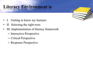 Literacy Environment is
• I. Getting to know my learners
• II. Selecting the right texts
• III. Implementation of literacy framework
– Interactive Perspective
– Critical Perspective
– Response Perspective
 