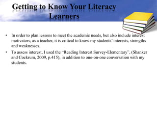 Getting to Know Your Literacy
Learners
• In order to plan lessons to meet the academic needs, but also include interest
motivators, as a teacher, it is critical to know my students’ interests, strengths
and weaknesses.
• To assess interest, I used the “Reading Interest Survey-Elementary”, (Shanker
and Cockrum, 2009, p.415), in addition to one-on-one conversation with my
students.
 