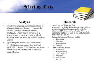 Selecting Texts
Analysis
• By selecting engaging and appropriate texts, it
allows me to create a literate environment for
students. Through this research based
practice, the literacy matrix proved to be a
beneficial tool to use to determine levels of
difficulty for texts to meet my students’ need and
interest.
• By utilizing this practice, the literacy matrix
provided in the Analysis and Selecting Text
media clip, (Laureate,2010), it allows me, as the
teacher, to assess different texts used within
literacy lessons.
Research
• Analyzing and Selecting Text
(Laureate, 2010), Dr. Hartman discussed the four
components of the literacy matrix, with the
addition of Dr. Almasi’s level’s of difficulty, to
determine the level of each of the text chosen to
use within the lesson.
• Four components of literacy matrix
– Linguistics
– Narrative
– Informational
– Semiotic
• Texts difficulty include
– Readability
– Concept density
– Text Length
– Structure
– Size of Font
– Visuals
 
